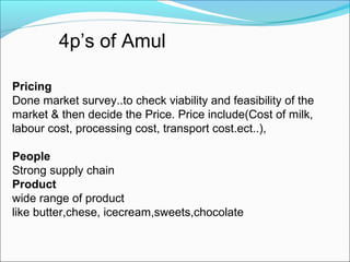  



         4p’s of Amul

Pricing
Done market survey..to check viability and feasibility of the 
market & then decide the Price. Price include(Cost of milk, 
labour cost, processing cost, transport cost.ect..),

People
Strong supply chain
Product
wide range of product 
like butter,chese, icecream,sweets,chocolate
 