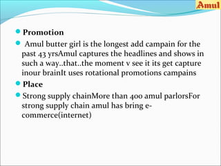Promotion
 Amul butter girl is the longest add campain for the
 past 43 yrsAmul captures the headlines and shows in
 such a way..that..the moment v see it its get capture
 inour brainIt uses rotational promotions campains
Place
Strong supply chainMore than 400 amul parlorsFor
 strong supply chain amul has bring e-
 commerce(internet)
 