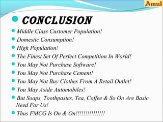 ConClusion
Middle Class Customer Population!
Domestic Consumption!
High Population!
The Finest Set Of Perfect Competition In World!
You May Not Purchase Software!
You May Not Purchase Cement!
You May Not Buy Clothes From A Retail Outlet!
You May Aside Automobiles!
But Soaps, Toothpastes, Tea, Coffee & So On Are Basic
 Need For Us!
Thus FMCG Is On & On!!!!!!!!!!!!!!!
 