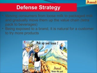 Defense Strategy
• Moving consumers from loose milk to packaged milk
  and gradually move them up the value chain (tetra
  pack to beverages)
• Being exposed to a brand, it is natural for a customer
  to try more products
 