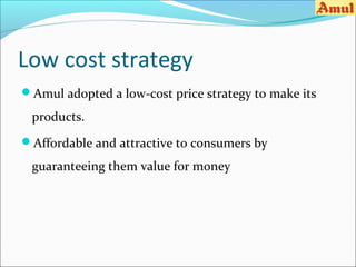 Low cost strategy
Amul adopted a low-cost price strategy to make its

 products.
Affordable and attractive to consumers by

 guaranteeing them value for money
 