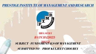 PRESTIGE INSTITUTE OF MANAGEMENT AND RESEARCH
MBA SEM 1
BATCH (2023-
2025)
SUBJECT - FUNDAMENTALS OF MANAGEMENT
SUBMITTED TO - -PROF KULJEET CHOUREY
 