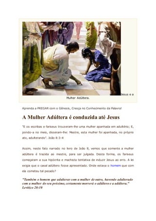 Jesus e a
Mulher Adúltera.
Aprenda a PREGAR com o Gênesis, Cresça no Conhecimento da Palavra!
A Mulher Adúltera é conduzida até Jesus
"E os escribas e fariseus trouxeram-lhe uma mulher apanhada em adultério; E,
pondo-a no meio, disseram-lhe: Mestre, esta mulher foi apanhada, no próprio
ato, adulterando". João 8:3-4
Assim, neste fato narrado no livro de João 8, vemos que somente a mulher
adúltera é trazida ao mestre, para ser julgada. Desta forma, os fariseus
começaram a sua hipócrita e machista tentativa de induzir Jesus ao erro. A lei
exigia que o casal adúltero fosse apresentado. Onde estava o homem que com
ela cometeu tal pecado?
"Também o homem que adulterar com a mulher de outro, havendo adulterado
com a mulher do seu próximo, certamente morrerá o adúltero e a adúltera."
Levítico 20:10
 