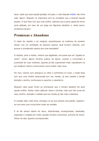 Jesus sabia que para aquela geração corrupta, a vida daquela mulher não tinha
valor algum. Ninguém se importava com as condições que a levaram àquele
pecado. O que faria com que uma mulher, sabendo que a pena capital de morte
seria aplicada, em caso de ser pega em flagrante adultério e, ainda assim,
cometesse tal ato?
Promessas e Abandono
O medo do repúdio e do estigma, assombravam as mulheres do primeiro
século. Era um certificado de péssima esposa. Qual homem, decente, com
posses e considerado casaria com uma repudiada?
O repúdio, para a mulher, mesmo que legalizado, era quase que ser "jogada no
vento". Assim alguns homens judeus da época, usavam e consumiam a
juventude de suas mulheres. Quando já não suportavam mais, repudiavam-na
por qualquer motivo e procuravam outra mulher mais nova.
Por isso, mesmo com amargura no olhar e sofrimento no rosto, o medo fazia
com que uma mulher desprezada por seu marido, já sem receber a devida
atenção e carinho, continuasse a suportar o casamento.
Ninguém sabe quais foram as promessas que o homem adúltero fez para
aquela mulher. Muitas vezes palavras doces e bonitas, tudo que não ouvia em
casa, carinho, atenção e cuidado que seu marido já não mais a dedicava.
O coração falou mais forte, entregou-se ao que parecia uma paixão, enganou-
se num amor que nunca tinha vivido de verdade.
E ali ela estava diante de Jesus. Abandonada, envergonhada, desiludida,
enganada e xingada por todos aqueles homens insensíveis, próxima da morte.
Vítima da vida. Quanta incompreensão.
 
