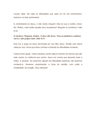 nossas vidas. Ele sabe as dificuldades que cada um de nós enfrentamos.
Inclusive na área sentimental.
E, endireitando-se Jesus, e não vendo ninguém mais do que a mulher, disse-
lhe: Mulher, onde estão aqueles teus acusadores? Ninguém te condenou? João
8:10
E ela disse: Ninguém, Senhor. E disse-lhe Jesus: Nem eu também te condeno;
vai-te, e não peques mais. João 8:11
Esta era a graça de Deus derramada por seu filho Jesus. Perdão sem cobrar
nada por isso. Prova que Deus conhece e entende as dificuldades humanas.
Todos somos iguais. Todos pecaram, porém alguns insistem em pensar que são
mais santos ou melhores que outros. Jesus nos ensina que devemos amar a
todos. E perdoar. Se acharmos alguém em dificuldade espiritual, não devemos
condená-lo. Devemos experimentar a força do perdão, com união e
simplicidade de coração. Deus abençoe!
 