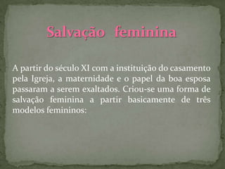 A partir do século XI com a instituição do casamento
pela Igreja, a maternidade e o papel da boa esposa
passaram a serem exaltados. Criou-se uma forma de
salvação feminina a partir basicamente de três
modelos femininos:
 