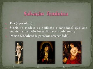 1. Eva (a pecadora);
2. Maria (o modelo de perfeição e santidade) que veio
   suavizar a maldição de ser aliada com o demónio;
3. Maria Madalena (a pecadora arrependida).




     1.             2.               3.
 