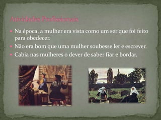  Na época, a mulher era vista como um ser que foi feito
  para obedecer.
 Não era bom que uma mulher soubesse ler e escrever.
 Cabia nas mulheres o dever de saber fiar e bordar.
 