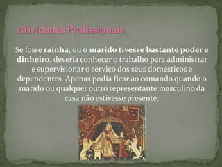 Se fosse rainha, ou o marido tivesse bastante poder e
dinheiro, deveria conhecer o trabalho para administrar
     e supervisionar o serviço dos seus domésticos e
dependentes. Apenas podia ficar ao comando quando o
 marido ou qualquer outro representante masculino da
               casa não estivesse presente.
 