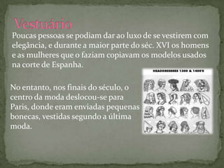 Poucas pessoas se podiam dar ao luxo de se vestirem com
elegância, e durante a maior parte do séc. XVI os homens
e as mulheres que o faziam copiavam os modelos usados
na corte de Espanha.

No entanto, nos finais do século, o
centro da moda deslocou-se para
Paris, donde eram enviadas pequenas
bonecas, vestidas segundo a última
moda.
 