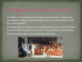  A mulher era considerada um mero instrumento, máquina de
  procriação e objeto de propriedade e posse exclusiva do marido,
  seu amo e senhor.
 A mulher para os clérigos era considerada um ser muito próximo
  da carne e dos sentidos e, por isso, uma pecadora em potencial.
 Eram consideradas como aliadas do demônio.
 