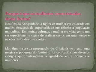 Nos fins da Antiguidade, a figura da mulher era colocada em
muitas situações de superioridade em relação à população
masculina. Em muitas culturas, a mulher era vista como um
ser especialmente capaz de realizar certos encantamentos e
receber favor das divindades.

Mas durante a sua propagação do Cristianismo , essa aura
magica e poderosa do feminino foi combatida por diversos
clérigos que reafirmavam a igualdade entre homens e
mulheres.
 