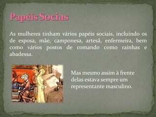 As mulheres tinham vários papéis sociais, incluindo os
de esposa, mãe, camponesa, artesã, enfermeira, bem
como vários postos de comando como rainhas e
abadessa.


                        Mas mesmo assim à frente
                        delas estava sempre um
                        representante masculino.
 