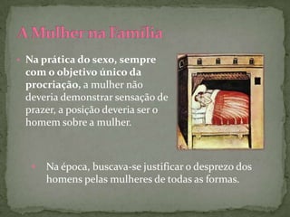 • Na prática do sexo, sempre
 com o objetivo único da
 procriação, a mulher não
 deveria demonstrar sensação de
 prazer, a posição deveria ser o
 homem sobre a mulher.



   •   Na época, buscava-se justificar o desprezo dos
       homens pelas mulheres de todas as formas.
 