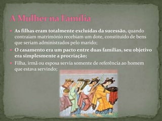  As filhas eram totalmente excluídas da sucessão, quando
  contraiam matrimónio recebiam um dote, constituído de bens
  que seriam administrados pelo marido;
 O casamento era um pacto entre duas famílias, seu objetivo
  era simplesmente a procriação;
 Filha, irmã ou esposa servia somente de referência ao homem
  que estava servindo;
 