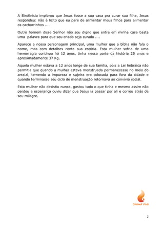 A Sirofinícia implorou que Jesus fosse a sua casa pra curar sua filha, Jesus
respondeu: não é licito que eu pare de alimentar meus filhos para alimentar
os cachorrinhos ....

Outro homem disse Senhor não sou digno que entre em minha casa basta
uma palavra para que seu criado seja curado ....

Aparece a nossa personagem principal, uma mulher que a bíblia não fala o
nome, mas com detalhes conta sua estória. Esta mulher sofria de uma
hemorragia contínua há 12 anos, tinha nessa parte da história 25 anos e
aproximadamente 37 Kg.

Aquela mulher estava a 12 anos longe de sua família, pois a Lei hebraica não
permitia que quando a mulher estava menstruada permanecesse no meio do
arraial, temendo a impureza e sujeira era colocada para fora da cidade e
quando terminasse seu ciclo de menstruação retornava ao convívio social.

Esta mulher não desistiu nunca, gastou tudo o que tinha e mesmo assim não
perdeu a esperança ouviu dizer que Jesus ia passar por ali e correu atrás de
seu milagre.




                                                                           2
 