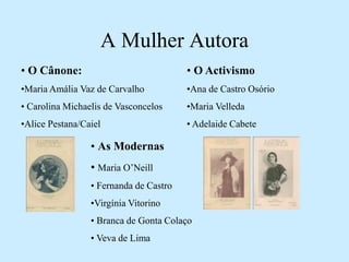 A Mulher Autora
• O Cânone:
•Maria Amália Vaz de Carvalho
• Carolina Michaelis de Vasconcelos
•Alice Pestana/Caiel
• O Activismo
•Ana de Castro Osório
•Maria Velleda
• Adelaide Cabete
• As Modernas
• Maria O’Neill
• Fernanda de Castro
•Virgínia Vitorino
• Branca de Gonta Colaço
• Veva de Lima
 