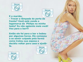 E o marido: - Trocar a lâmpada da porta da  frente? Você está vendo a logomarca da  Philips na minha testa? Eu não agüento mais você! Vou para o bar!!! Então ele foi para o bar e bebeu por algumas horas. Ele começou a se sentir culpado pela forma como tratou sua esposa e decidiu voltar para casa e ajudá-la.   