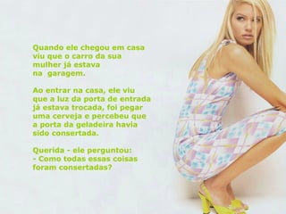 Quando ele chegou em casa viu que o carro da sua mulher já estava  na  garagem. Ao entrar na casa, ele viu que a luz da porta de entrada já estava trocada, foi pegar uma cerveja e percebeu que a porta da geladeira havia sido consertada. Querida - ele perguntou:  - Como todas essas coisas foram consertadas?  