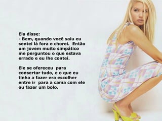 Ela disse: - Bem, quando você saiu eu sentei lá fora e chorei.  Então um jovem muito simpático me perguntou o que estava errado e eu lhe contei. Ele se ofereceu  para consertar tudo, e o que eu tinha a fazer era escolher entre ir  para a cama com ele ou fazer um bolo. 