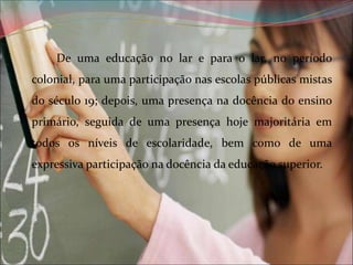 De uma educação no lar e para o lar, no período
colonial, para uma participação nas escolas públicas mistas
do século 19; depois, uma presença na docência do ensino
primário, seguida de uma presença hoje majoritária em
todos os níveis de escolaridade, bem como de uma
expressiva participação na docência da educação superior.

 