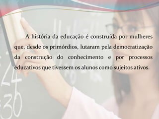 A história da educação é construída por mulheres
que, desde os primórdios, lutaram pela democratização
da construção do conhecimento e por processos
educativos que tivessem os alunos como sujeitos ativos.

 