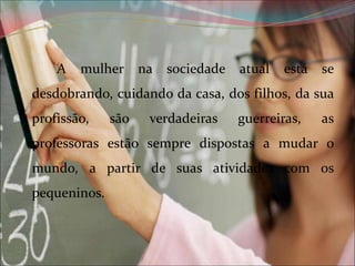 A

mulher

na

sociedade

atual

está

se

desdobrando, cuidando da casa, dos filhos, da sua
profissão,

são

verdadeiras

guerreiras,

as

professoras estão sempre dispostas a mudar o
mundo, a partir de suas atividades com os
pequeninos.

 