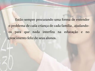Estão sempre procurando uma forma de entender
o problema de cada criança de cada família , ajudandoos para que nada interfira na educação e no
crescimento feliz de seus alunos.

 