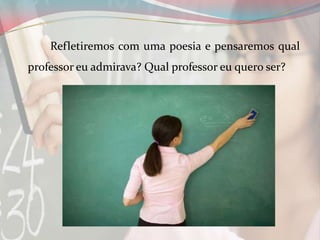 Refletiremos com uma poesia e pensaremos qual
professor eu admirava? Qual professor eu quero ser?

 