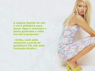 A esposa desiste de sair e vai à geladeira para tomar água e encontra a porta quebrada e volta pra ele e pergunta: - Então, você pode consertar a porta da geladeira? Ela não está fechando direito... 