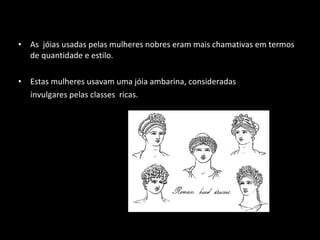 As  jóias usadas pelas mulheres nobres eram mais chamativas em termos de quantidade e estilo. Estas mulheres usavam uma jóia ambarina, consideradas invulgares pelas classes  ricas.  