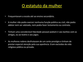 O estatuto da mulher Frequentavam a escola até ao ensino secundário. A  mulher não podia exercer nenhuma função pública ou civil, não podia adotar nem ser adotada, nem podia fazer testamento ou contrato.  Tinham uma considerável liberdade pessoal podiam ir aos banhos com as amigas, ou ao teatro e aos jogos. As mulheres nobres desfrutavam de um certo prestígio e tinham de prestar especial atenção pela sua aparência. Eram excluídas da vida religiosa pública ou privada.  
