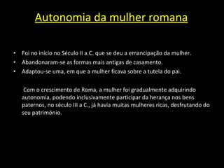 Autonomia da mulher romana Foi no início no Século II a.C. que se deu a emancipação da mulher. Abandonaram-se as formas mais antigas de casamento.  Adaptou-se uma, em que a mulher ficava sobre a tutela do pai.   Com o crescimento de Roma, a mulher foi gradualmente adquirindo autonomia, podendo inclusivamente participar da herança nos bens paternos, no século III a C., já havia muitas mulheres ricas, desfrutando do seu património. 