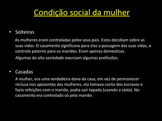 Condição social da mulher Solteiras As mulheres eram controladas pelos seus pais. Estes decidiam sobre as suas vidas. O casamento significava para elas a passagem das suas vidas, o controle paterno para os maridos. Eram apenas domesticas. Algumas da alta sociedade exerciam algumas profissões.  Casadas A mulher, era uma verdadeira dona da casa, em vez de permanecer reclusa nos aposentos das mulheres, ela tomava conta dos escravos e fazia refeições com o marido, podia sair tapada (usando a stola). No casamento era controlado só pelo marido. 