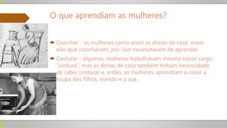 O que aprendiam as mulheres?
 Cozinhar - as mulheres como eram as donas de casa eram
elas que cozinhavam, por isso necessitavam de aprender.
 Costurar - algumas mulheres trabalhavam mesmo nesse cargo
“costura”, mas as donas de casa também tinham necessidade
de saber costurar e, então, as mulheres aprendiam a coser a
roupa dos filhos, marido e a sua.
 