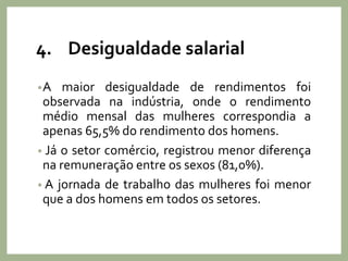 4. Desigualdade salarial
•A maior desigualdade de rendimentos foi
observada na indústria, onde o rendimento
médio mensal das mulheres correspondia a
apenas 65,5% do rendimento dos homens.
• Já o setor comércio, registrou menor diferença
na remuneração entre os sexos (81,0%).
• A jornada de trabalho das mulheres foi menor
que a dos homens em todos os setores.
 