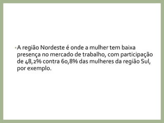 •A região Nordeste é onde a mulher tem baixa
presença no mercado de trabalho, com participação
de 48,2% contra 60,8% das mulheres da região Sul,
por exemplo.
 