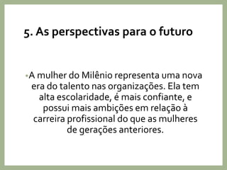 5. As perspectivas para o futuro
•A mulher do Milênio representa uma nova
era do talento nas organizações. Ela tem
alta escolaridade, é mais confiante, e
possui mais ambições em relação à
carreira profissional do que as mulheres
de gerações anteriores.
 