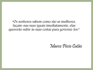 Marco Pócio Catão
“Os senhores sabem como são as mulheres,
façam-nas suas iguais imediatamente, elas
quererão subir às suas costas para governá-los.”
 