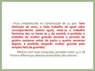 • Ficou estabelecido na Constituição de 32 que “sem
distinção de sexo, a todo trabalho de igual valor
correspondente salário igual; veda-se o trabalho
feminino das 22 horas às 5 da manhã; é proibido o
trabalho da mulher grávida durante o período de
quatro semanas antes do parto e quatro semanas
depois; é proibido despedir mulher grávida pelo
simples fato da gravidez”.
Mesmo com essa conquista, jornadas entre 14 e 18
horas e diferenças salariais acentuadas são comuns.
 