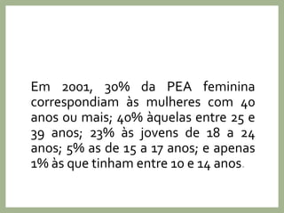 Em 2001, 30% da PEA feminina
correspondiam às mulheres com 40
anos ou mais; 40% àquelas entre 25 e
39 anos; 23% às jovens de 18 a 24
anos; 5% as de 15 a 17 anos; e apenas
1% às que tinham entre 10 e 14 anos.
 