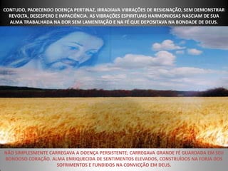 CONTUDO, PADECENDO DOENÇA PERTINAZ, IRRADIAVA VIBRAÇÕES DE RESIGNAÇÃO, SEM DEMONSTRAR
  REVOLTA, DESESPERO E IMPACIÊNCIA. AS VIBRAÇÕES ESPIRITUAIS HARMONIOSAS NASCIAM DE SUA
  ALMA TRABALHADA NA DOR SEM LAMENTAÇÃO E NA FÉ QUE DEPOSITAVA NA BONDADE DE DEUS.




NÃO SIMPLESMENTE CARREGAVA A DOENÇA PERSISTENTE; CARREGAVA GRANDE FÉ GUARDADA EM SEU
BONDOSO CORAÇÃO. ALMA ENRIQUECIDA DE SENTIMENTOS ELEVADOS, CONSTRUÍDOS NA FORJA DOS
                    SOFRIMENTOS E FUNDIDOS NA CONVICÇÃO EM DEUS.
 
