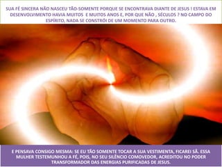 SUA FÉ SINCERA NÃO NASCEU TÃO-SOMENTE PORQUE SE ENCONTRAVA DIANTE DE JESUS ! ESTAVA EM
  DESENVOLVIMENTO HAVIA MUITOS E MUITOS ANOS E, POR QUE NÃO , SÉCULOS ? NO CAMPO DO
                 ESPÍRITO, NADA SE CONSTRÓI DE UM MOMENTO PARA OUTRO.




  E PENSAVA CONSIGO MESMA: SE EU TÃO SOMENTE TOCAR A SUA VESTIMENTA, FICAREI SÃ. ESSA
    MULHER TESTEMUNHOU A FÉ, POIS, NO SEU SILÊNCIO COMOVEDOR, ACREDITOU NO PODER
                  TRANSFORMADOR DAS ENERGIAS PURIFICADAS DE JESUS.
 