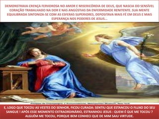 DEMONSTRAVA CRENÇA FERVOROSA NO AMOR E MISERICÓRDIA DE DEUS, QUE NASCIA DO SENSÍVEL
  CORAÇÃO TRABALHADO NA DOR E NAS ANGÚSTIAS DA ENFERMIDADE RENITENTE. SUA MENTE
 EQUILIBRADA SINTONIZA-SE COM AS ESFERAS SUPERIORES, DEPOSITAVA MAIS FÉ EM DEUS E MAIS
                           ESPERANÇA NOS PODERES DE JESUS...




E, LOGO QUE TOCOU AS VESTES DO SENHOR, FICOU CURADA: SENTIU QUE ESTANCOU O FLUXO DO SEU
  SANGUE ! APÓS ESSE MOMENTO EXTRAORDINÁRIO, ESTRANHOU JESUS : QUEM É QUE ME TOCOU ?
             ALGUÉM ME TOCOU, PORQUE BEM CONHECI QUE DE MIM SAIU VIRTUDE.
 