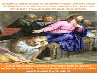 OBSERVEMOS SEU ESTADO PSICOLÓGICO, APÓS SER DESCOBERTA POR JESUS: ENTÃO ,VENDO A MULHER
 QUE NÃO PODIA OCULTAR-SE, APROXIMOU-SE TREMENDO, E, PROSTRANDO-SE ANTE ELE, DECLAROU
       DIANTE DE TODO O POVO A CAUSA POR QUE HAVIA TOCADO, E COMO LOGO SARARA.




    A MULHER ESTAVA CHOCADA PELA PERCEPCÇÃO EXTRASSENSORIAL DO SENHOR. LOGO APÓS O
FENÔMENO DA CURA, PRONUNCIOU O MESTRE ENCORAJADORAS PALAVRAS ÀQUELA PESSOA: TEM BOM
                       ÂNIMO, FILHA; A TUA FÉ TE SALVOU, VAI EM PAZ.
 