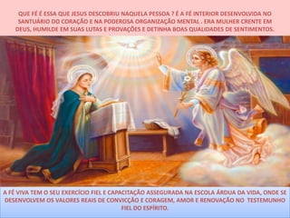 QUE FÉ É ESSA QUE JESUS DESCOBRIU NAQUELA PESSOA ? É A FÉ INTERIOR DESENVOLVIDA NO
     SANTUÁRIO DO CORAÇÃO E NA PODEROSA ORGANIZAÇÃO MENTAL . ERA MULHER CRENTE EM
    DEUS, HUMILDE EM SUAS LUTAS E PROVAÇÕES E DETINHA BOAS QUALIDADES DE SENTIMENTOS.




A FÉ VIVA TEM O SEU EXERCÍCIO FIEL E CAPACITAÇÃO ASSEGURADA NA ESCOLA ÁRDUA DA VIDA, ONDE SE
DESENVOLVEM OS VALORES REAIS DE CONVICÇÃO E CORAGEM, AMOR E RENOVAÇÃO NO TESTEMUNHO
                                         FIEL DO ESPÍRITO.
 