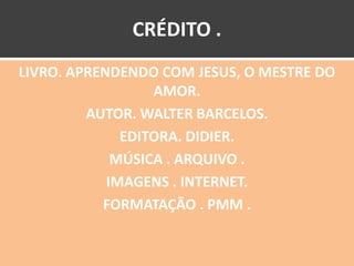CRÉDITO .
LIVRO. APRENDENDO COM JESUS, O MESTRE DO
                  AMOR.
         AUTOR. WALTER BARCELOS.
              EDITORA. DIDIER.
             MÚSICA . ARQUIVO .
            IMAGENS . INTERNET.
           FORMATAÇÃO . PMM .
 