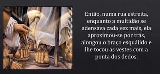 Então, numa rua estreita,
enquanto a multidão se
adensava cada vez mais, ela
aproximou-se por trás,
alongou o braço esquálido e
lhe tocou as vestes com a
ponta dos dedos.
 