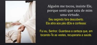 Alguém me tocou, insiste Ele,
porque senti que saiu de mim
uma virtude.
Seu segredo fora descoberto.
Ela atira aos pés dEle e confessa:
Fui eu, Senhor. Guardava a certeza que, em
tocando-Te as vestes, recuperaria a saúde.
 