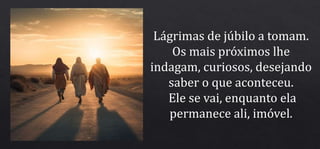 Lágrimas de júbilo a tomam.
Os mais próximos lhe
indagam, curiosos, desejando
saber o que aconteceu.
Ele se vai, enquanto ela
permanece ali, imóvel.
 